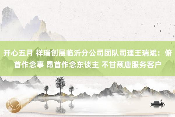 开心五月 祥瑞创展临沂分公司团队司理王瑞斌：俯首作念事 昂首作念东谈主 不甘颓唐服务客户