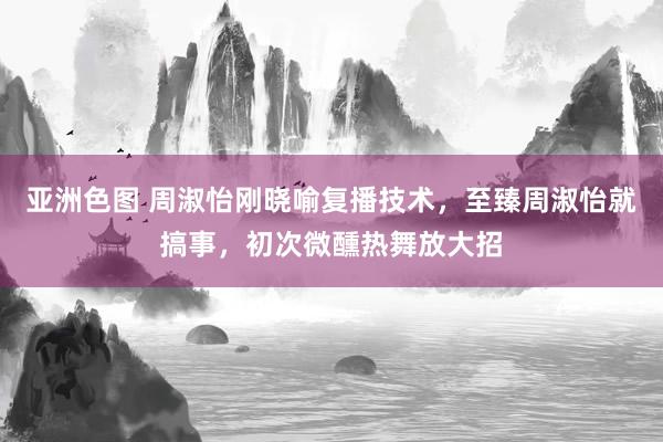 亚洲色图 周淑怡刚晓喻复播技术，至臻周淑怡就搞事，初次微醺热舞放大招