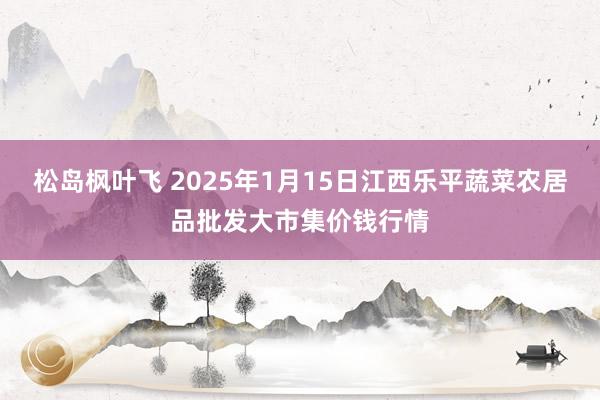 松岛枫叶飞 2025年1月15日江西乐平蔬菜农居品批发大市集价钱行情