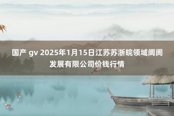 国产 gv 2025年1月15日江苏苏浙皖领域阛阓发展有限公司价钱行情