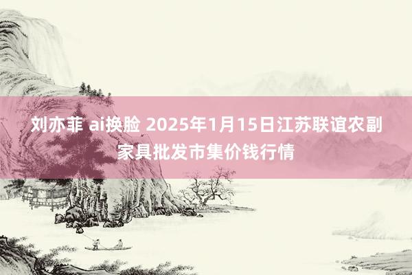 刘亦菲 ai换脸 2025年1月15日江苏联谊农副家具批发市集价钱行情