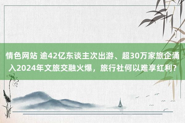 情色网站 逾42亿东谈主次出游、超30万家旅企涌入2024年文旅交融火爆，旅行社何以难享红利？