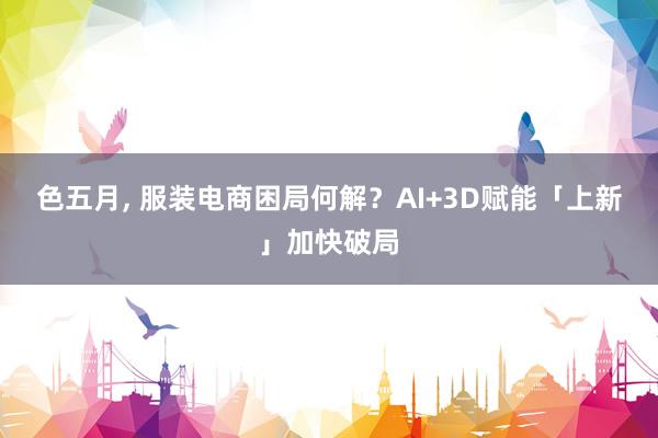 色五月， 服装电商困局何解？AI+3D赋能「上新」加快破局