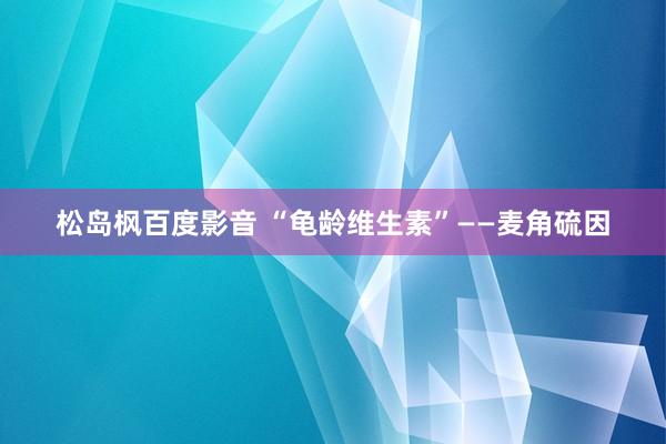 松岛枫百度影音 “龟龄维生素”——麦角硫因