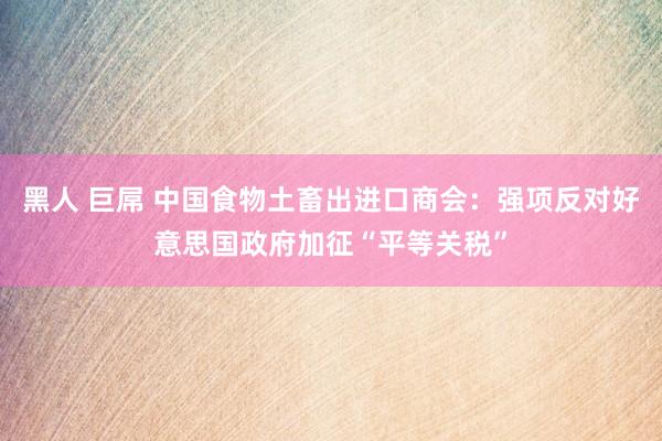 黑人 巨屌 中国食物土畜出进口商会：强项反对好意思国政府加征“平等关税”