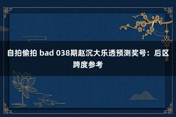 自拍偷拍 bad 038期赵沉大乐透预测奖号：后区跨度参考